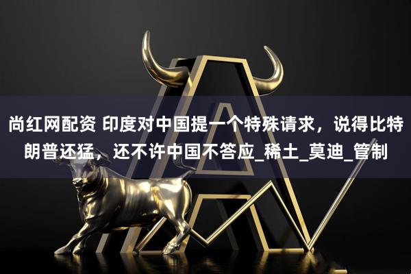 尚红网配资 印度对中国提一个特殊请求，说得比特朗普还猛，还不许中国不答应_稀土_莫迪_管制