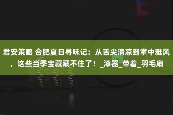 君安策略 合肥夏日寻味记：从舌尖清凉到掌中雅风，这些当季宝藏藏不住了！_漆器_带着_羽毛扇