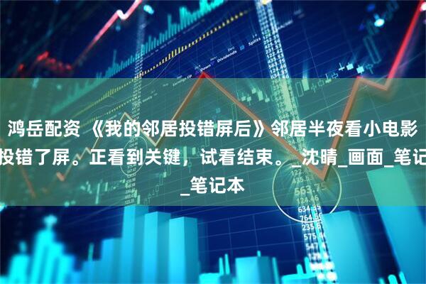 鸿岳配资 《我的邻居投错屏后》邻居半夜看小电影，投错了屏。正看到关键，试看结束。_沈晴_画面_笔记本