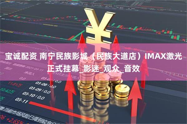 宝诚配资 南宁民族影城（民族大道店）IMAX激光正式挂幕_影迷_观众_音效