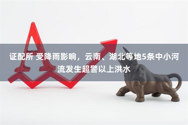证配所 受降雨影响，云南、湖北等地5条中小河流发生超警以上洪水