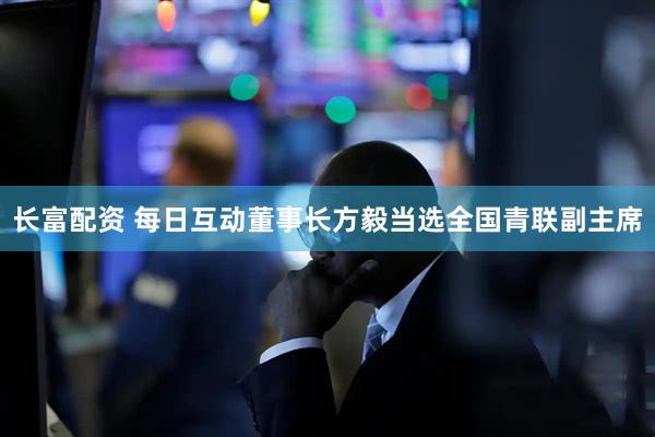 长富配资 每日互动董事长方毅当选全国青联副主席