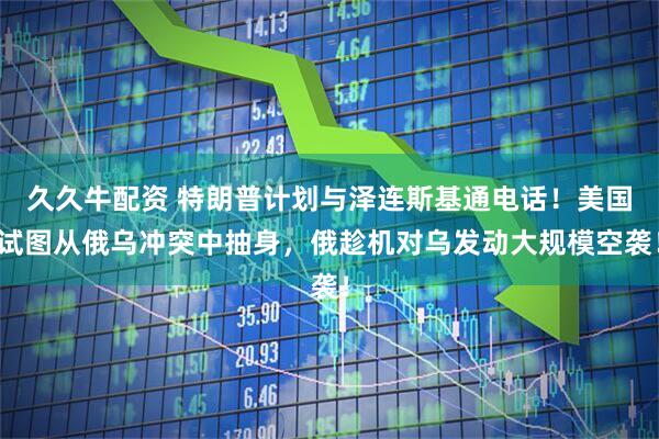 久久牛配资 特朗普计划与泽连斯基通电话！美国试图从俄乌冲突中抽身，俄趁机对乌发动大规模空袭！