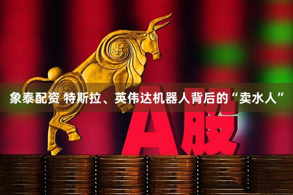 象泰配资 特斯拉、英伟达机器人背后的“卖水人”