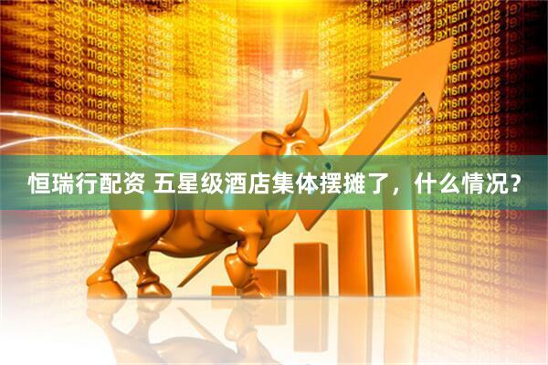 恒瑞行配资 五星级酒店集体摆摊了，什么情况？