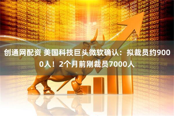 创通网配资 美国科技巨头微软确认：拟裁员约9000人！2个月前刚裁员7000人