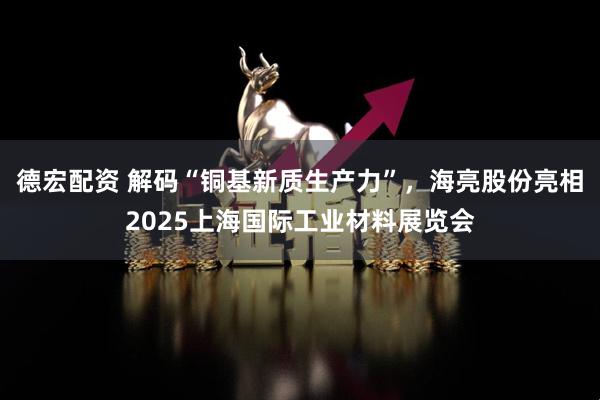德宏配资 解码“铜基新质生产力”，海亮股份亮相2025上海国际工业材料展览会