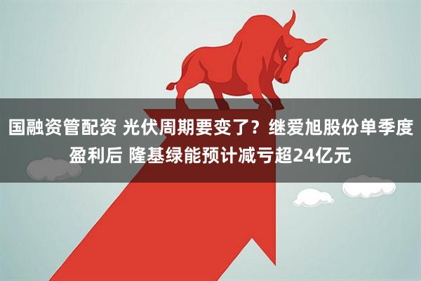 国融资管配资 光伏周期要变了？继爱旭股份单季度盈利后 隆基绿能预计减亏超24亿元