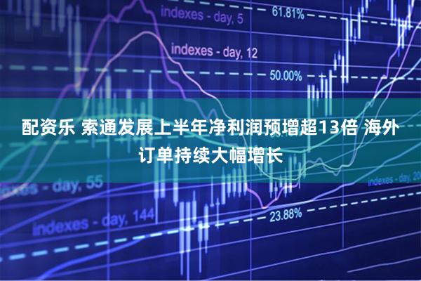 配资乐 索通发展上半年净利润预增超13倍 海外订单持续大幅增长