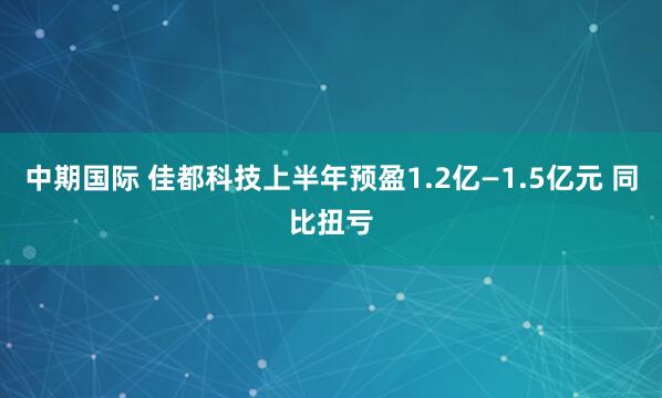 中期国际 佳都科技上半年预盈1.2亿—1.5亿元 同比扭亏