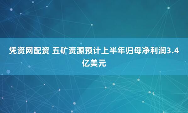 凭资网配资 五矿资源预计上半年归母净利润3.4亿美元