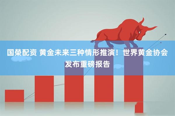 国榮配资 黄金未来三种情形推演！世界黄金协会发布重磅报告