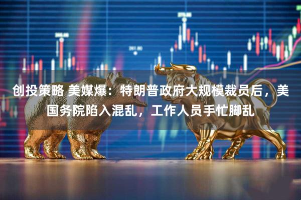 创投策略 美媒爆：特朗普政府大规模裁员后，美国务院陷入混乱，工作人员手忙脚乱
