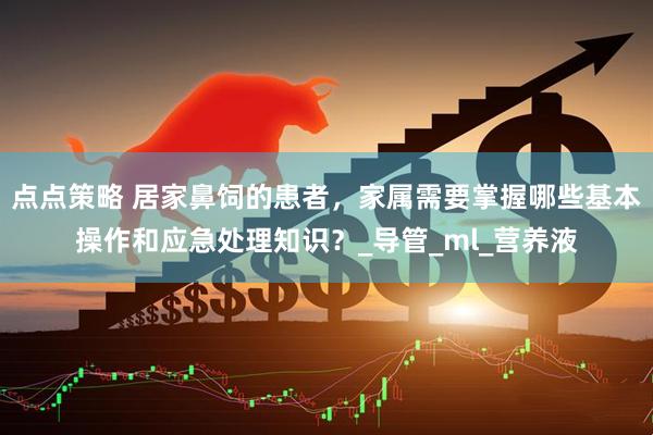 点点策略 居家鼻饲的患者，家属需要掌握哪些基本操作和应急处理知识？_导管_ml_营养液