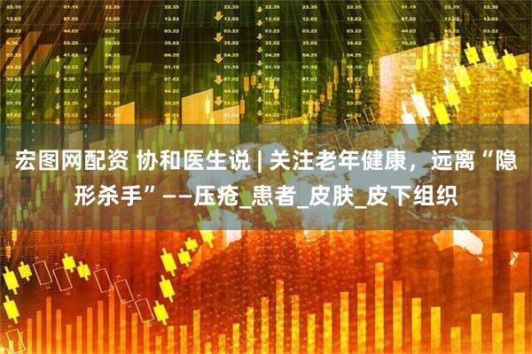宏图网配资 协和医生说 | 关注老年健康，远离“隐形杀手”——压疮_患者_皮肤_皮下组织