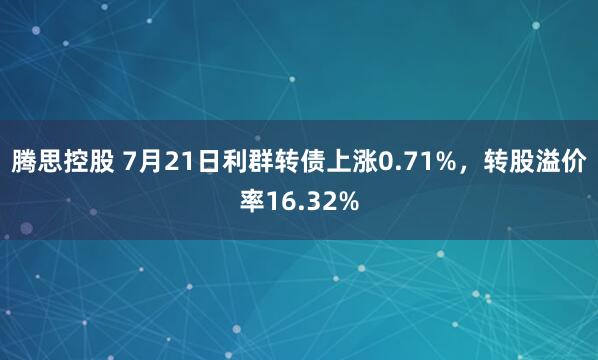 腾思控股 7月21日利群转债上涨0.71%，转股溢价率16.32%