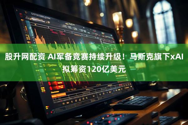股升网配资 AI军备竞赛持续升级！马斯克旗下xAI拟筹资120亿美元