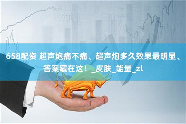 658配资 超声炮痛不痛、超声炮多久效果最明显、答案藏在这！_皮肤_能量_zl