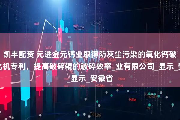 凯丰配资 元进金元钙业取得防灰尘污染的氧化钙破碎均化机专利，提高破碎辊的破碎效率_业有限公司_显示_安徽省