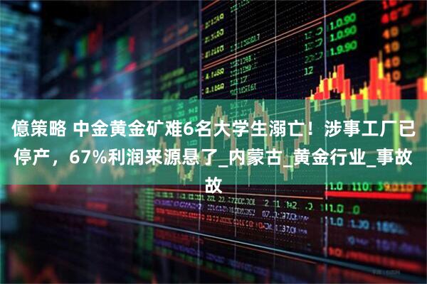 億策略 中金黄金矿难6名大学生溺亡！涉事工厂已停产，67%利润来源悬了_内蒙古_黄金行业_事故