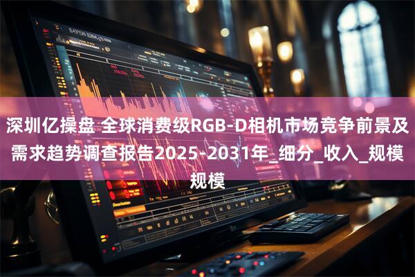 深圳亿操盘 全球消费级RGB-D相机市场竞争前景及需求趋势调查报告2025-2031年_细分_收入_规模