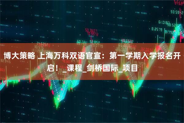 博大策略 上海万科双语官宣：第一学期入学报名开启！_课程_剑桥国际_项目