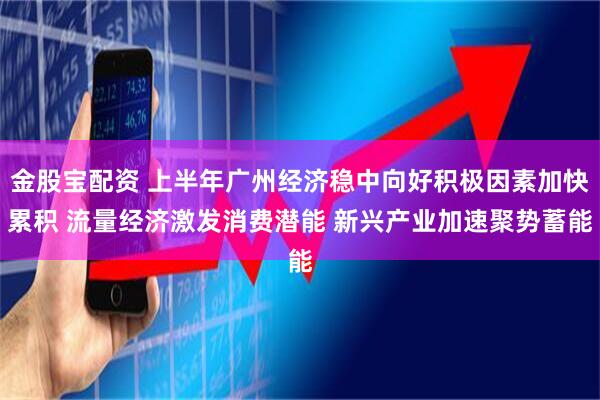 金股宝配资 上半年广州经济稳中向好积极因素加快累积 流量经济激发消费潜能 新兴产业加速聚势蓄能
