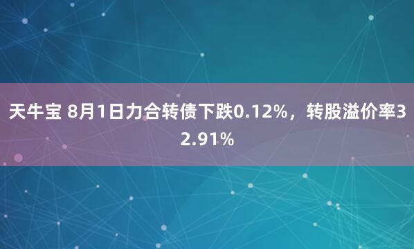 天牛宝 8月1日力合转债下跌0.12%，转股溢价率32.91%