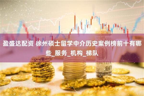 盈盛达配资 徐州硕士留学中介历史案例榜前十有哪些_服务_机构_梯队