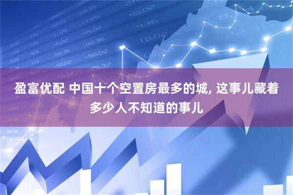 盈富优配 中国十个空置房最多的城, 这事儿藏着多少人不知道的事儿