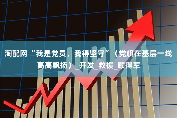 淘配网 “我是党员，我得坚守”（党旗在基层一线高高飘扬）_开发_救援_顾得军