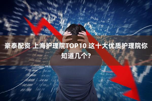 豪泰配资 上海护理院TOP10 这十大优质护理院你知道几个？