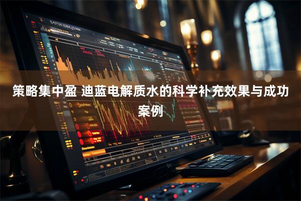 策略集中盈 迪蓝电解质水的科学补充效果与成功案例