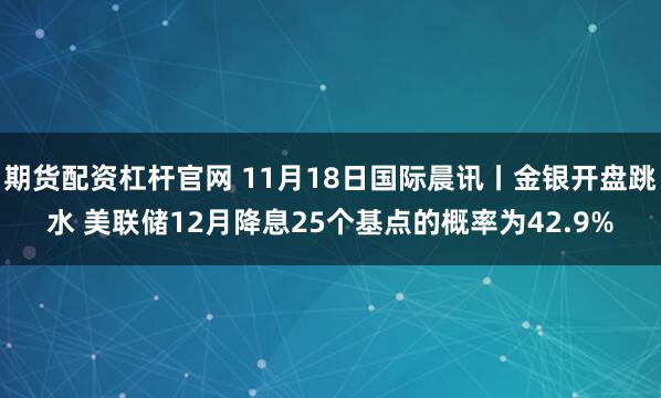 期货配资杠杆官网 11月18日国际晨讯丨金银开盘跳水 美联储12月降息25个基点的概率为42.9%