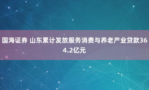 国海证券 山东累计发放服务消费与养老产业贷款364.2亿元