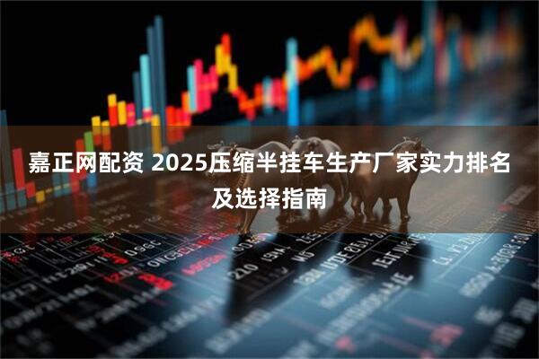 嘉正网配资 2025压缩半挂车生产厂家实力排名及选择指南