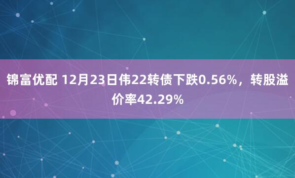 锦富优配 12月23日伟22转债下跌0.56%,转股溢价率42.29%
