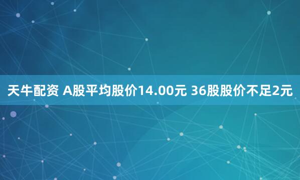 天牛配资 A股平均股价14.00元 36股股价不足2元