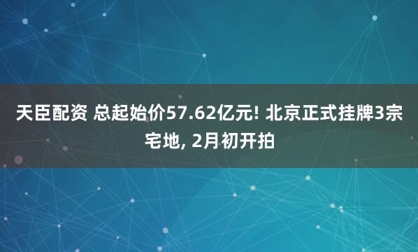 天臣配资 总起始价57.62亿元! 北京正式挂牌3宗宅地, 2月初开拍