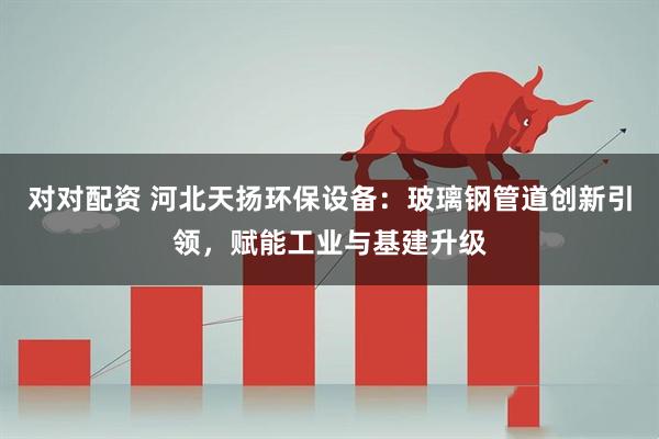 对对配资 河北天扬环保设备：玻璃钢管道创新引领，赋能工业与基建升级